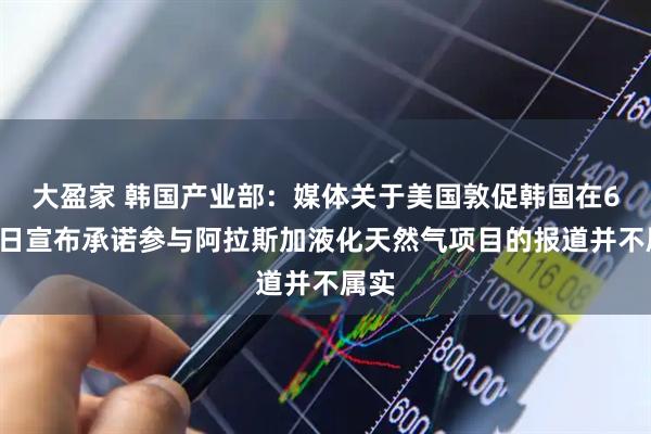 大盈家 韩国产业部：媒体关于美国敦促韩国在6月2日宣布承诺参与阿拉斯加液化天然气项目的报道并不属实