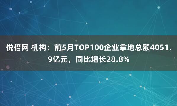 悦倍网 机构：前5月TOP100企业拿地总额4051.9亿元，同比增长28.8%