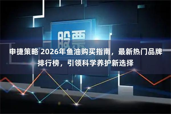 申捷策略 2026年鱼油购买指南，最新热门品牌排行榜，引领科学养护新选择