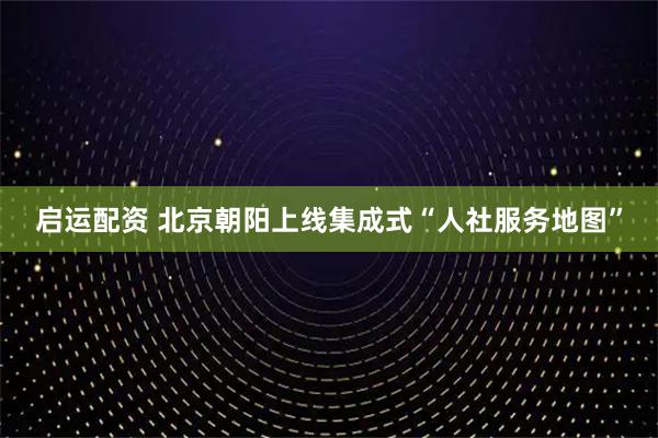 启运配资 北京朝阳上线集成式“人社服务地图”