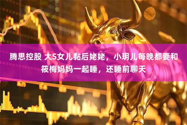 腾思控股 大S女儿黏后姥姥，小玥儿每晚都要和筱梅妈妈一起睡，还睡前聊天