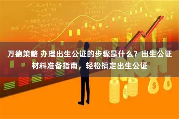万德策略 办理出生公证的步骤是什么？出生公证材料准备指南，轻松搞定出生公证