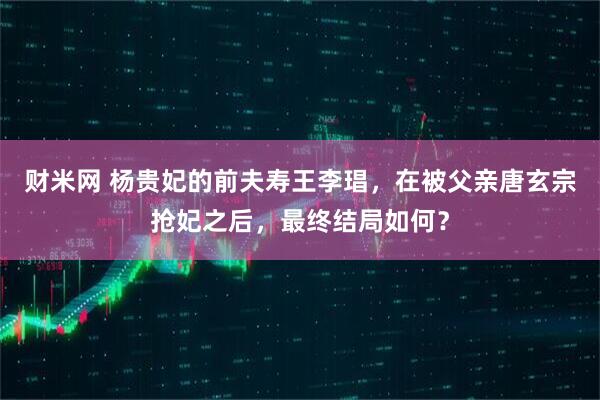 财米网 杨贵妃的前夫寿王李琩，在被父亲唐玄宗抢妃之后，最终结局如何？