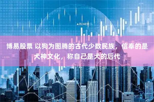 博易股票 以狗为图腾的古代少数民族，信奉的是犬神文化，称自己是犬的后代