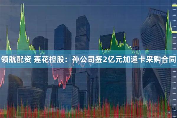 领航配资 莲花控股：孙公司签2亿元加速卡采购合同