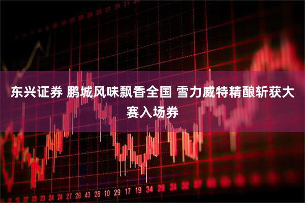 东兴证券 鹏城风味飘香全国 雪力威特精酿斩获大赛入场券