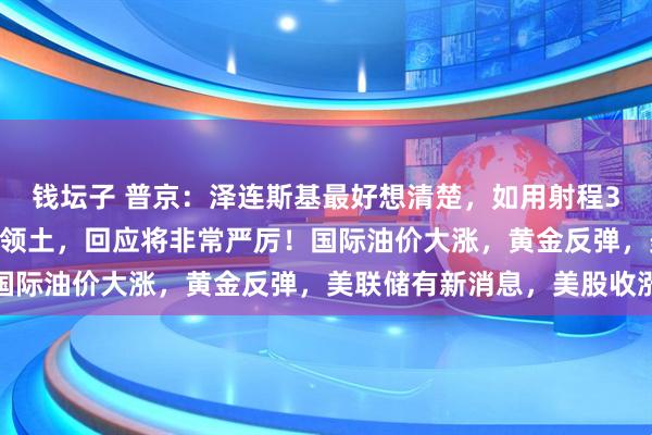 钱坛子 普京：泽连斯基最好想清楚，如用射程3000公里新武器打击俄领土，回应将非常严厉！国际油价大涨，黄金反弹，美联储有新消息，美股收涨