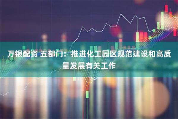 万银配资 五部门：推进化工园区规范建设和高质量发展有关工作