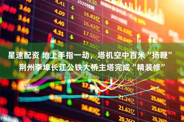 星速配资 地上手指一动，塔机空中百米“扬鞭” 荆州李埠长江公铁大桥主塔完成“精装修”